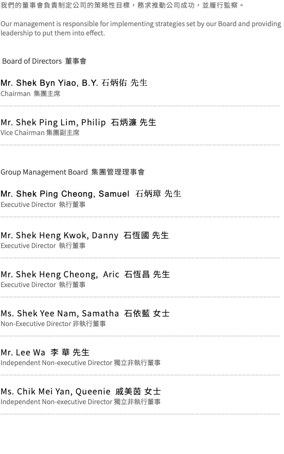 我們的董事會負責制定公司的策略性目標，務求推動公司成功，並履行監察。 Our management is responsible for implementing strategies set by our Board and providing leadership to put them into effect. Board of Directors 董事會 Mr. Shek Byn Yiao, B.Y. 石炳佑 先生 Chairman 集團主席 __________________________________________________________________ Mr. Shek Ping Lim, Philip 石炳濂 先生 Vice Chairman 集團副主席 __________________________________________________________________ Group Management Board 集團管理理事會 Mr. Shek Ping Cheong, Samuel 石炳璋 先生 Executive Director 執行董事 __________________________________________________________________ Mr. Shek Heng Kwok, Danny 石恆國 先生 Executive Director 執行董事 __________________________________________________________________ Mr. Shek Heng Cheong, Aric 石恆昌 先生 Executive Director 執行董事 __________________________________________________________________ Ms. Shek Yee Nam, Samatha 石依藍 女士 Non-Executive Director 非執行董事 __________________________________________________________________ Mr. Lee Wa 李 華 先生 Independent Non-executive Director 獨立非執行董事 __________________________________________________________________ Ms. Chik Mei Yan, Queenie 戚美茵 女士 Independent Non-executive Director 獨立非執行董事 __________________________________________________________________